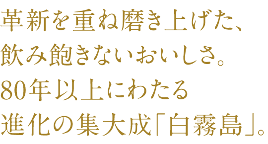 SP Edition_Refined through repeated innovation, this delicious drink never gets old. "Shiro Kirishima" is the culmination of over 80 years of evolution.