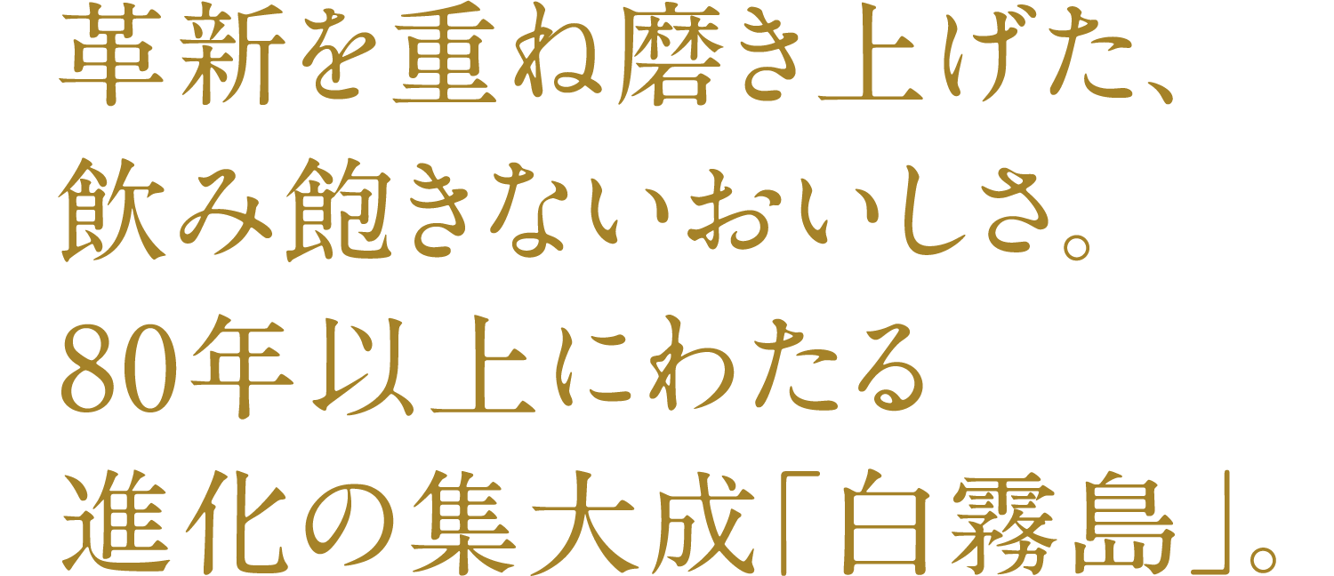 A delicious drink that you will never tire of, refined through repeated innovation. Shiro Kirishima is the culmination of over 80 years of evolution.