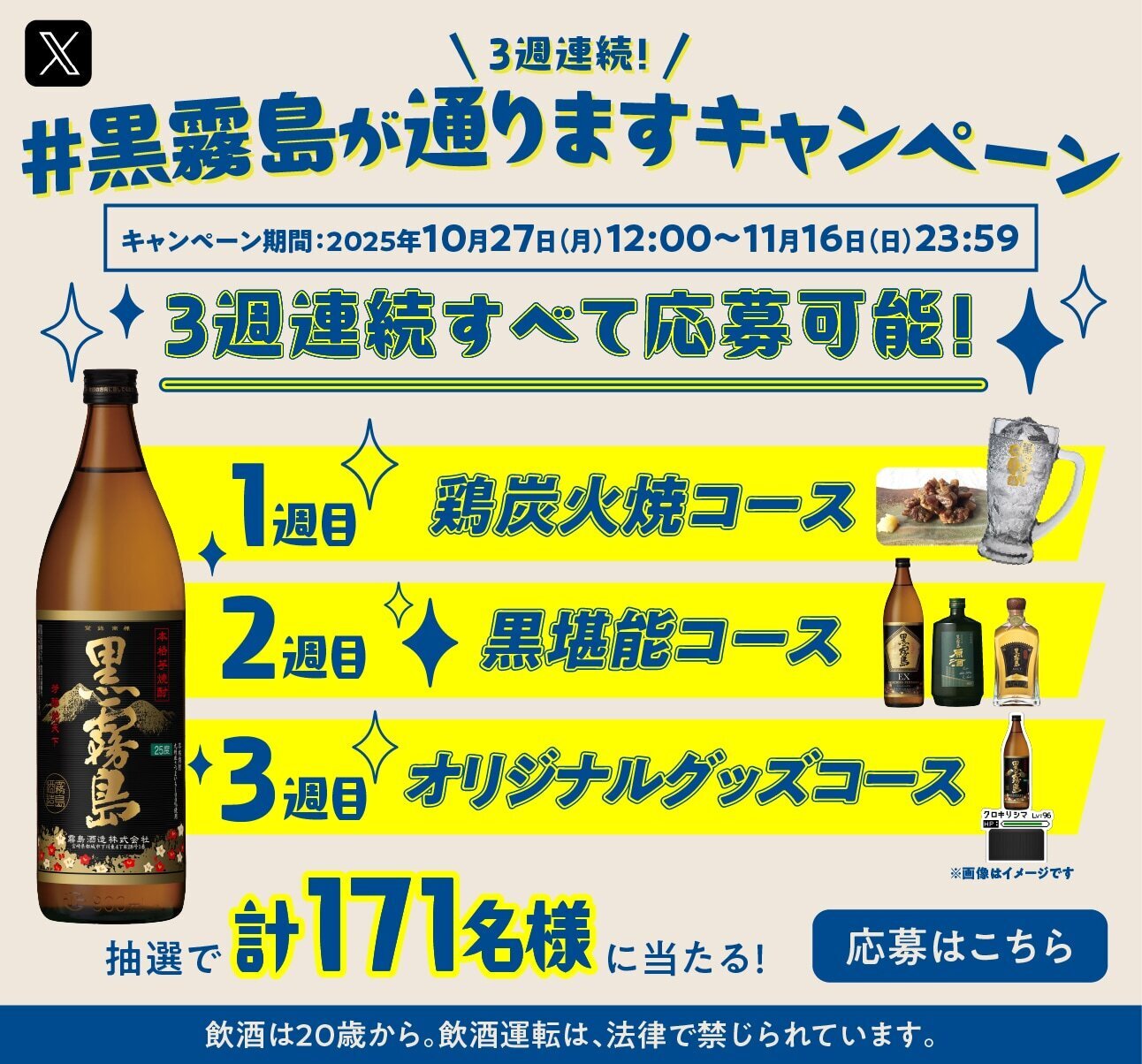 Three consecutive weeks! Kuro Kirishima Campaign Campaign Period: From 12:00 on Monday, October 27, 2025 to 23:59 on Sunday, November 16. Applications are open for all three consecutive weeks! Week 1: Charcoal Grilled Chicken Course, Week 2: Kuro Kanzashi Course, Week 3: Original Goods Course. A total of 171 people will be selected by lottery to win! Apply here You must be 20 or older to consume alcohol by Japanese law. Drunk driving is prohibited by Japanese law.
